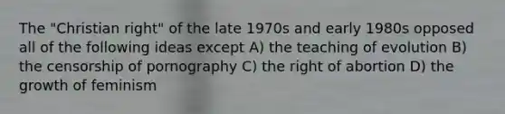 The "Christian right" of the late 1970s and early 1980s opposed all of the following ideas except A) the teaching of evolution B) the censorship of pornography C) the right of abortion D) the growth of feminism