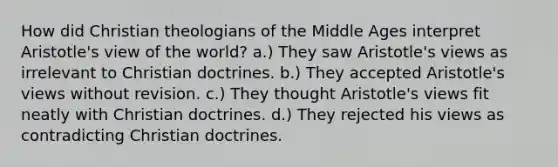 How did Christian theologians of the Middle Ages interpret Aristotle's view of the world? a.) They saw Aristotle's views as irrelevant to Christian doctrines. b.) They accepted Aristotle's views without revision. c.) They thought Aristotle's views fit neatly with Christian doctrines. d.) They rejected his views as contradicting Christian doctrines.