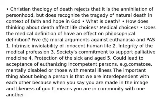 • Christian theology of death rejects that it is the annihilation of personhood, but does recognize the tragedy of natural death in context of faith and hope in God • What is death? • How does thinking about death affect life choices? Medical choices? • Does the medical definition of have an effect on philosophical definition? Five (5) moral arguments against euthanasia and PAS 1. Intrinsic inviolability of innocent human life 2. Integrity of the medical profession 3. Society's commitment to support palliative medicine 4. Protection of the sick and aged 5. Could lead to acceptance of euthanizing incompetent persons, e.g.comatose, mentally disabled or those with mental illness The important thing about being a person is that we are interdependent with each other because when you say you are made in the image and likeness of god It means you are in community with one another