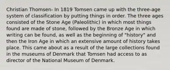 Christian Thomsen- In 1819 Tomsen came up with the three-age system of classification by putting things in order. The three ages consisted of the Stone Age (Paleolithic) in which most things found are made of stone, followed by the Bronze Age in which writing can be found, as well as the beginning of "history" and then the Iron Age in which an extensive amount of history takes place. This came about as a result of the large collections found in the museums of Denmark that Tomsen had access to as director of the National Museum of Denmark.