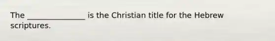 The _______________ is the Christian title for the Hebrew scriptures.