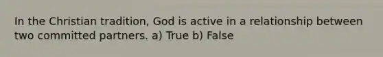 In the Christian tradition, God is active in a relationship between two committed partners. a) True b) False