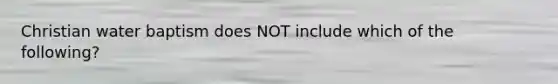 Christian water baptism does NOT include which of the following?