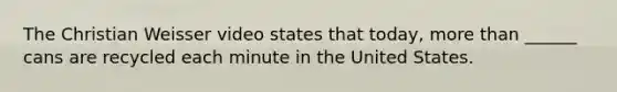 The Christian Weisser video states that today, more than ______ cans are recycled each minute in the United States.