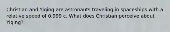 Christian and Yiqing are astronauts traveling in spaceships with a relative speed of 0.999 c. What does Christian perceive about Yiqing?