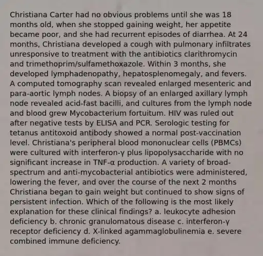 Christiana Carter had no obvious problems until she was 18 months old, when she stopped gaining weight, her appetite became poor, and she had recurrent episodes of diarrhea. At 24 months, Christiana developed a cough with pulmonary infiltrates unresponsive to treatment with the antibiotics clarithromycin and trimethoprim/sulfamethoxazole. Within 3 months, she developed lymphadenopathy, hepatosplenomegaly, and fevers. A computed tomography scan revealed enlarged mesenteric and para-aortic lymph nodes. A biopsy of an enlarged axillary lymph node revealed acid-fast bacilli, and cultures from the lymph node and blood grew Mycobacterium fortuitum. HIV was ruled out after negative tests by ELISA and PCR. Serologic testing for tetanus antitoxoid antibody showed a normal post-vaccination level. Christiana's peripheral blood mononuclear cells (PBMCs) were cultured with interferon-γ plus lipopolysaccharide with no significant increase in TNF-α production. A variety of broad-spectrum and anti-mycobacterial antibiotics were administered, lowering the fever, and over the course of the next 2 months Christiana began to gain weight but continued to show signs of persistent infection. Which of the following is the most likely explanation for these clinical findings? a. leukocyte adhesion deficiency b. chronic granulomatous disease c. interferon-γ receptor deficiency d. X-linked agammaglobulinemia e. severe combined immune deficiency.