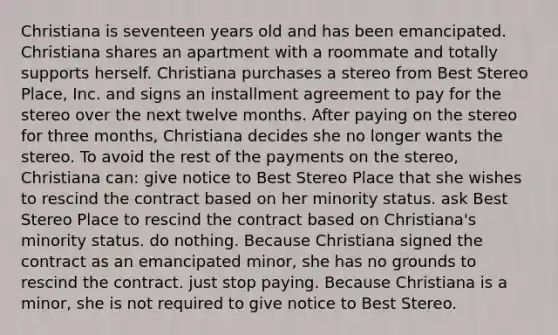 Christiana is seventeen years old and has been emancipated. Christiana shares an apartment with a roommate and totally supports herself. Christiana purchases a stereo from Best Stereo Place, Inc. and signs an installment agreement to pay for the stereo over the next twelve months. After paying on the stereo for three months, Christiana decides she no longer wants the stereo. To avoid the rest of the payments on the stereo, Christiana can: give notice to Best Stereo Place that she wishes to rescind the contract based on her minority status. ask Best Stereo Place to rescind the contract based on Christiana's minority status. do nothing. Because Christiana signed the contract as an emancipated minor, she has no grounds to rescind the contract. just stop paying. Because Christiana is a minor, she is not required to give notice to Best Stereo.