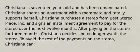 Christiana is seventeen years old and has been emancipated. Christiana shares an apartment with a roommate and totally supports herself. Christiana purchases a stereo from Best Stereo Place, Inc. and signs an installment agreement to pay for the stereo over the next twelve months. After paying on the stereo for three months, Christiana decides she no longer wants the stereo. To avoid the rest of the payments on the stereo, Christiana can: