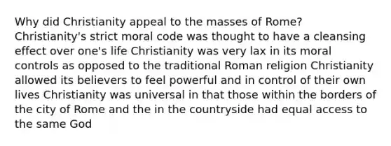 Why did Christianity appeal to the masses of Rome? Christianity's strict moral code was thought to have a cleansing effect over one's life Christianity was very lax in its moral controls as opposed to the traditional Roman religion Christianity allowed its believers to feel powerful and in control of their own lives Christianity was universal in that those within the borders of the city of Rome and the in the countryside had equal access to the same God