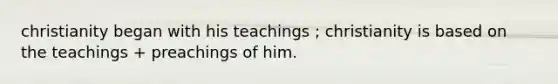 christianity began with his teachings ; christianity is based on the teachings + preachings of him.