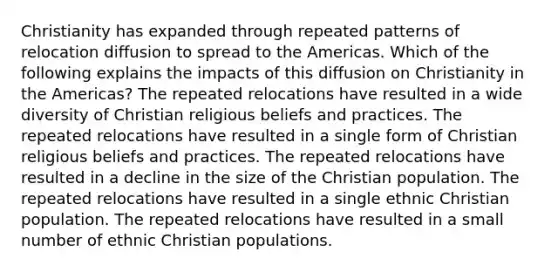 Christianity has expanded through repeated patterns of relocation diffusion to spread to the Americas. Which of the following explains the impacts of this diffusion on Christianity in the Americas? The repeated relocations have resulted in a wide diversity of Christian religious beliefs and practices. The repeated relocations have resulted in a single form of Christian religious beliefs and practices. The repeated relocations have resulted in a decline in the size of the Christian population. The repeated relocations have resulted in a single ethnic Christian population. The repeated relocations have resulted in a small number of ethnic Christian populations.