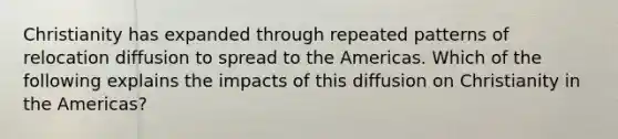 Christianity has expanded through repeated patterns of relocation diffusion to spread to the Americas. Which of the following explains the impacts of this diffusion on Christianity in the Americas?