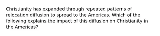 Christianity has expanded through repeated patterns of relocation diffusion to spread to the Americas. Which of the following explains the impact of this diffusion on Christianity in the Americas?