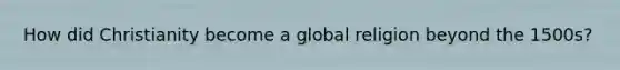 How did Christianity become a global religion beyond the 1500s?