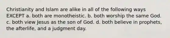 Christianity and Islam are alike in all of the following ways EXCEPT a. both are monotheistic. b. both worship the same God. c. both view Jesus as the son of God. d. both believe in prophets, the afterlife, and a judgment day.