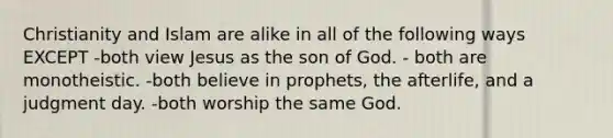 Christianity and Islam are alike in all of the following ways EXCEPT -both view Jesus as the son of God. - both are monotheistic. -both believe in prophets, the afterlife, and a judgment day. -both worship the same God.