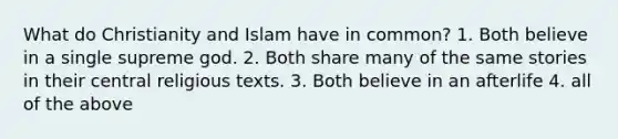 What do Christianity and Islam have in common? 1. Both believe in a single supreme god. 2. Both share many of the same stories in their central religious texts. 3. Both believe in an afterlife 4. all of the above