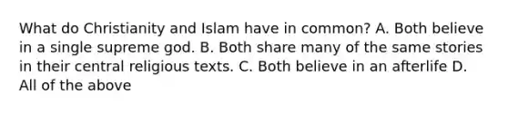 What do Christianity and Islam have in common? A. Both believe in a single supreme god. B. Both share many of the same stories in their central religious texts. C. Both believe in an afterlife D. All of the above