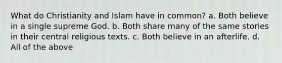 What do Christianity and Islam have in common? a. Both believe in a single supreme God. b. Both share many of the same stories in their central religious texts. c. Both believe in an afterlife. d. All of the above