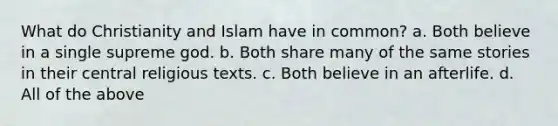 What do Christianity and Islam have in common? a. Both believe in a single supreme god. b. Both share many of the same stories in their central religious texts. c. Both believe in an afterlife. d. All of the above