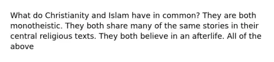 What do Christianity and Islam have in common? They are both monotheistic. They both share many of the same stories in their central religious texts. They both believe in an afterlife. All of the above