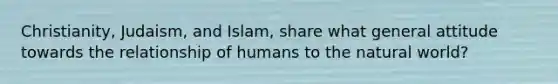 Christianity, Judaism, and Islam, share what general attitude towards the relationship of humans to the natural world?