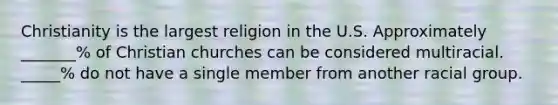 Christianity is the largest religion in the U.S. Approximately _______% of Christian churches can be considered multiracial. _____% do not have a single member from another racial group.