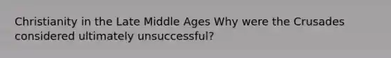 Christianity in the Late Middle Ages Why were the Crusades considered ultimately unsuccessful?