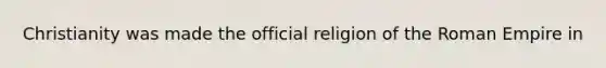 Christianity was made the official religion of the Roman Empire in