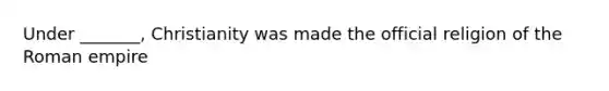 Under _______, Christianity was made the official religion of the Roman empire