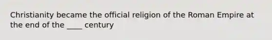 Christianity became the official religion of the Roman Empire at the end of the ____ century