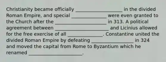 Christianity became officially ____________________ in the divided Roman Empire, and special _______________ were even granted to the Church after the ______________________ in 313. A political agreement between _______________________ and Licinius allowed for the free exercise of all _______________. Constantine united the divided Roman Empire by defeating __________________ in 324 and moved the capital from Rome to Byzantium which he renamed _______________________.