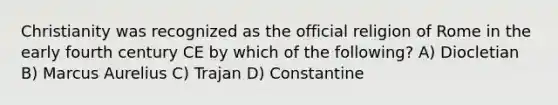 Christianity was recognized as the official religion of Rome in the early fourth century CE by which of the following? A) Diocletian B) Marcus Aurelius C) Trajan D) Constantine