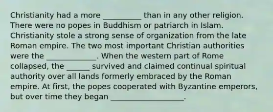 Christianity had a more __________ than in any other religion. There were no popes in Buddhism or patriarch in Islam. Christianity stole a strong sense of organization from the late Roman empire. The two most important Christian authorities were the _____________. When the western part of Rome collapsed, the ______ survived and claimed continual spiritual authority over all lands formerly embraced by the Roman empire. At first, the popes cooperated with Byzantine emperors, but over time they began ___________________.