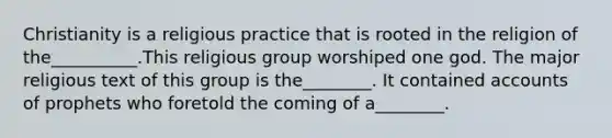 Christianity is a religious practice that is rooted in the religion of the__________.This religious group worshiped one god. The major religious text of this group is the________. It contained accounts of prophets who foretold the coming of a________.