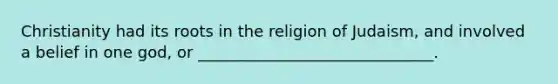 Christianity had its roots in the religion of Judaism, and involved a belief in one god, or ______________________________.