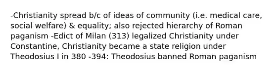 -Christianity spread b/c of ideas of community (i.e. medical care, social welfare) & equality; also rejected hierarchy of Roman paganism -Edict of Milan (313) legalized Christianity under Constantine, Christianity became a state religion under Theodosius I in 380 -394: Theodosius banned Roman paganism