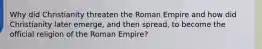 Why did Christianity threaten the Roman Empire and how did Christianity later emerge, and then spread, to become the official religion of the Roman Empire?