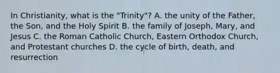 In Christianity, what is the "Trinity"? A. the unity of the Father, the Son, and the Holy Spirit B. the family of Joseph, Mary, and Jesus C. the Roman Catholic Church, Eastern Orthodox Church, and Protestant churches D. the cycle of birth, death, and resurrection