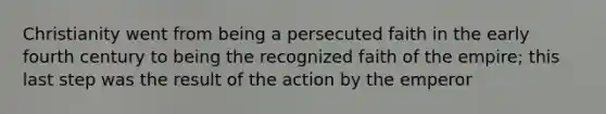 Christianity went from being a persecuted faith in the early fourth century to being the recognized faith of the empire; this last step was the result of the action by the emperor