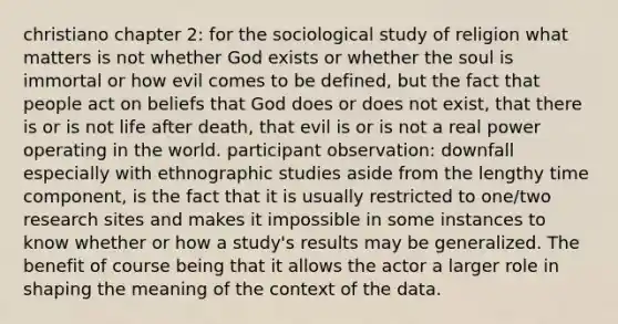 christiano chapter 2: for the sociological study of religion what matters is not whether God exists or whether the soul is immortal or how evil comes to be defined, but the fact that people act on beliefs that God does or does not exist, that there is or is not life after death, that evil is or is not a real power operating in the world. participant observation: downfall especially with ethnographic studies aside from the lengthy time component, is the fact that it is usually restricted to one/two research sites and makes it impossible in some instances to know whether or how a study's results may be generalized. The benefit of course being that it allows the actor a larger role in shaping the meaning of the context of the data.