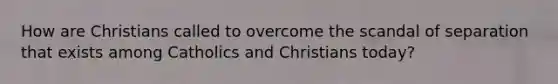 How are Christians called to overcome the scandal of separation that exists among Catholics and Christians today?