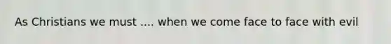 As Christians we must .... when we come face to face with evil