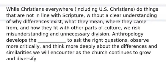 While Christians everywhere (including U.S. Christians) do things that are not in line with Scripture, without a clear understanding of why differences exist, what they mean, where they came from, and how they fit with other parts of culture, we risk misunderstanding and unnecessary division. Anthropology develops the ____________ to ask the right questions, observe more critically, and think more deeply about the differences and similarities we will encounter as the church continues to grow and diversify