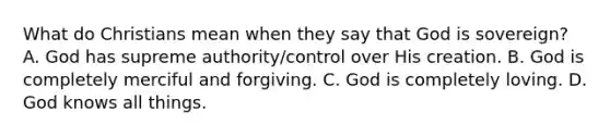 What do Christians mean when they say that God is sovereign? A. God has supreme authority/control over His creation. B. God is completely merciful and forgiving. C. God is completely loving. D. God knows all things.