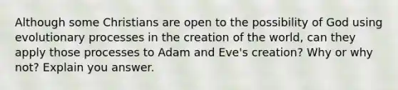 Although some Christians are open to the possibility of God using evolutionary processes in the creation of the world, can they apply those processes to Adam and Eve's creation? Why or why not? Explain you answer.