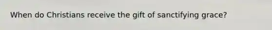 When do Christians receive the gift of sanctifying grace?