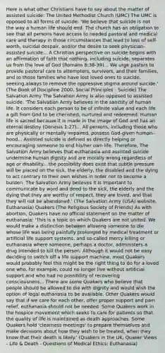 Here is what other Christians have to say about the matter of assisted suicide: The United Methodist Church (UMC) The UMC is opposed to all forms of suicide: 'We believe that suicide is not the way a human life should end. The church has an obligation to see that all persons have access to needed pastoral and medical care and therapy in those circumstances that lead to loss of self-worth, suicidal despair, and/or the desire to seek physician-assisted suicide... A Christian perspective on suicide begins with an affirmation of faith that nothing, including suicide, separates us from the love of God (Romans 8:38-39)... We urge pastors to provide pastoral care to attempters, survivors, and their families, and to those families who have lost loved ones to suicide, seeking always to remove the oppressive stigma around suicide.' (The Book of Discipline 2000, Social Principles - Suicide) The Salvation Army The Salvation Army is also opposed to assisted suicide: 'The Salvation Army believes in the sanctity of human life. It considers each person to be of infinite value and each life a gift from God to be cherished, nurtured and redeemed. Human life is sacred because it is made in the image of God and has an eternal destiny (Genesis 1:27)... All persons, including those who are physically or mentally impaired, possess God-given human-hood... Assisted suicide is defined as directly helping or encouraging someone to end his/her own life. Therefore, The Salvation Army believes that euthanasia and assisted suicide undermine human dignity and are morally wrong regardless of age or disability... the possibility does exist that subtle pressure will be placed on the sick, the elderly, the disabled and the dying to act contrary to their own wishes in order not to become a burden. The Salvation Army believes it is important to communicate by word and deed to the sick, the elderly and the dying that they are worthy of respect, they are loved, and that they will not be abandoned.' (The Salvation Army (USA) website, Euthanasia) Quakers (The Religious Society of Friends) As with abortion, Quakers have no official statement on the matter of euthanasia: 'This is a topic on which Quakers are not united. We would make a distinction between allowing someone to die whose life was being painfully prolonged by medical treatment or artificial life support systems, and so-called mercy killing or euthanasia where someone, perhaps a doctor, administers a drug intended to kill the person. Although it would not be easy deciding to switch off a life support machine, most Quakers would probably feel this might be the right thing to do for a loved one who, for example, could no longer live without artificial support and who had no possibility of recovering consciousness... There are some Quakers who believe that people should be allowed to die with dignity and would wish the option of legal euthanasia to be available. Other Quakers would say that if we care for each other, offer proper support and pain relief, euthanasia should not be needed. Some Quakers work in the hospice movement which seeks to care for patients so that the quality of life is maintained as death approaches. Some Quakers hold 'clearness meetings' to prepare themselves and make decisions about how they wish to be treated, when they know that their death is likely.' (Quakers in the UK, Quaker Views - Life & Death - Questions of Medical Ethics: Euthanasia)