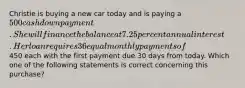 Christie is buying a new car today and is paying a 500 cash down payment. She will finance the balance at 7.25 percent annual interest. Her loan requires 36 equal monthly payments of450 each with the first payment due 30 days from today. Which one of the following statements is correct concerning this purchase?