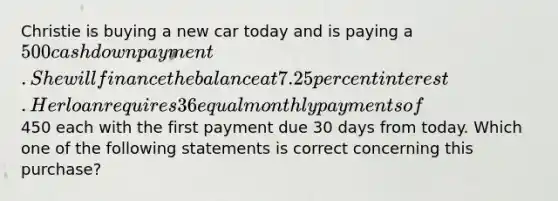 Christie is buying a new car today and is paying a 500 cash down payment. She will finance the balance at 7.25 percent interest. Her loan requires 36 equal monthly payments of450 each with the first payment due 30 days from today. Which one of the following statements is correct concerning this purchase?